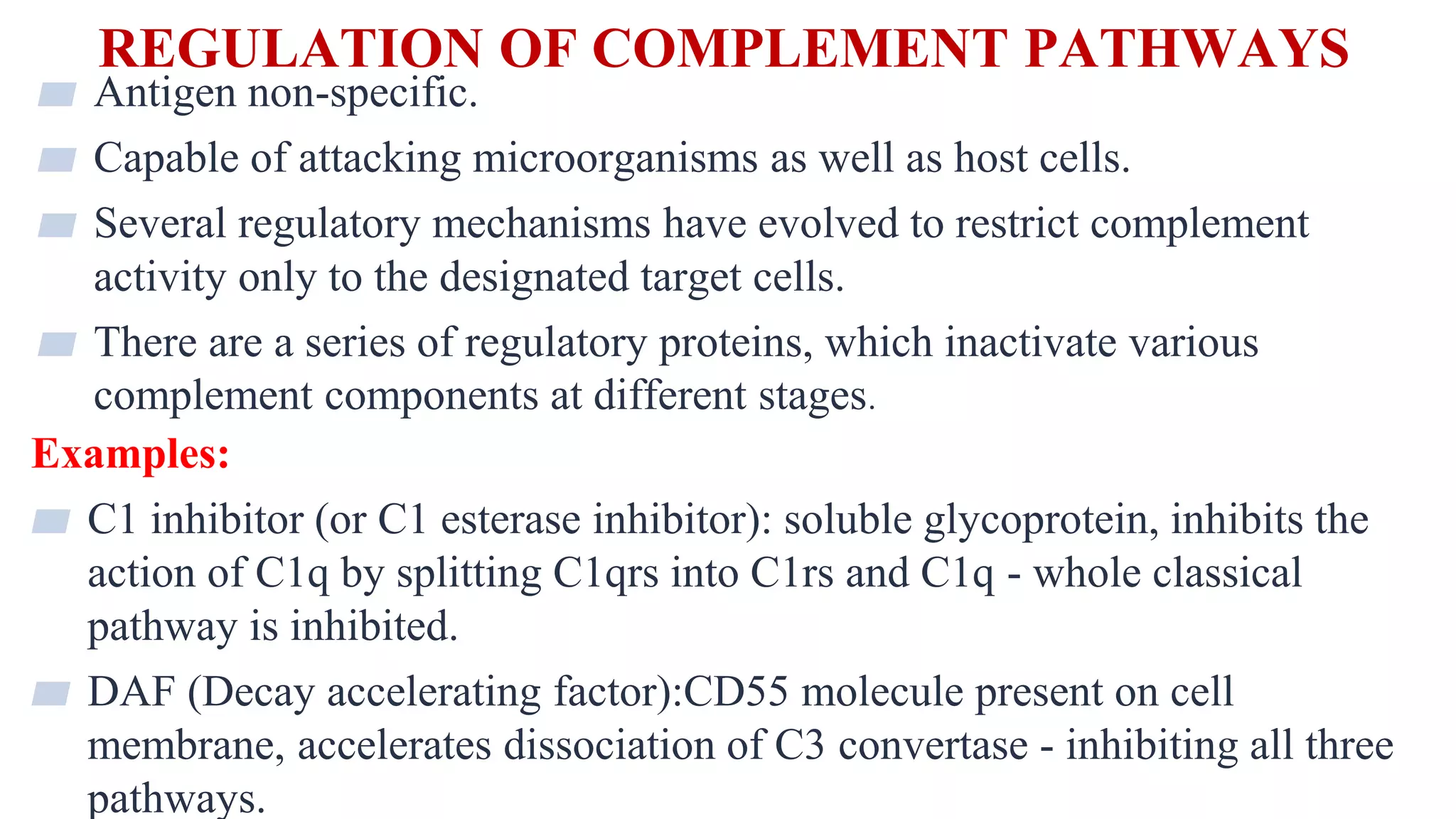REGULATION OF COMPLEMENT PATHWAYS
35
▰ Antigen non-specific.
▰ Capable of attacking microorganisms as well as host cells.
▰ Several regulatory mechanisms have evolved to restrict complement
activity only to the designated target cells.
▰ There are a series of regulatory proteins, which inactivate various
complement components at different stages.
Examples:
▰ C1 inhibitor (or C1 esterase inhibitor): soluble glycoprotein, inhibits the
action of C1q by splitting C1qrs into C1rs and C1q - whole classical
pathway is inhibited.
▰ DAF (Decay accelerating factor):CD55 molecule present on cell
membrane, accelerates dissociation of C3 convertase - inhibiting all three
pathways.
 