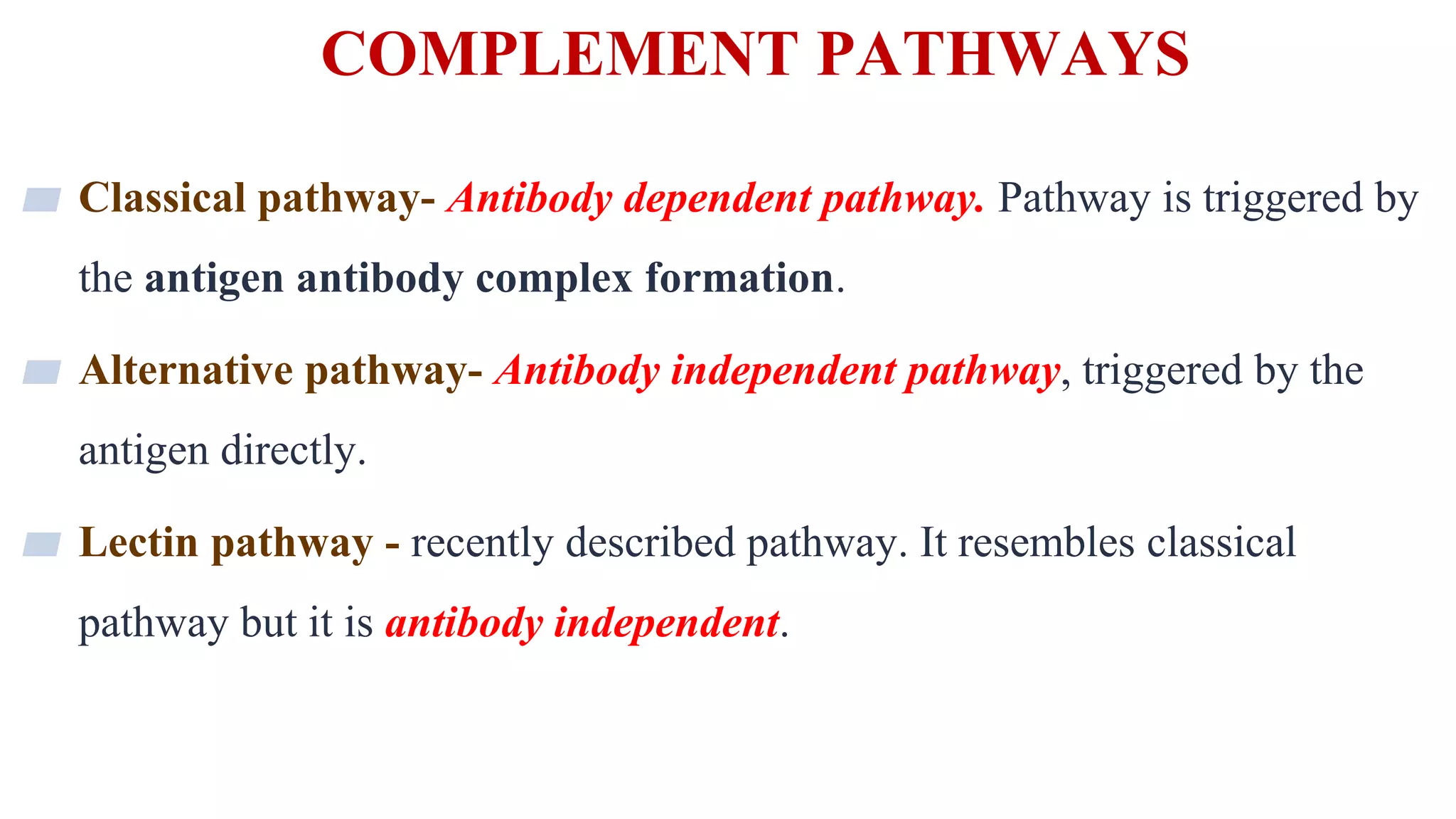 COMPLEMENT PATHWAYS
8
▰ Classical pathway- Antibody dependent pathway. Pathway is triggered by
the antigen antibody complex formation.
▰ Alternative pathway- Antibody independent pathway, triggered by the
antigen directly.
▰ Lectin pathway - recently described pathway. It resembles classical
pathway but it is antibody independent.
 