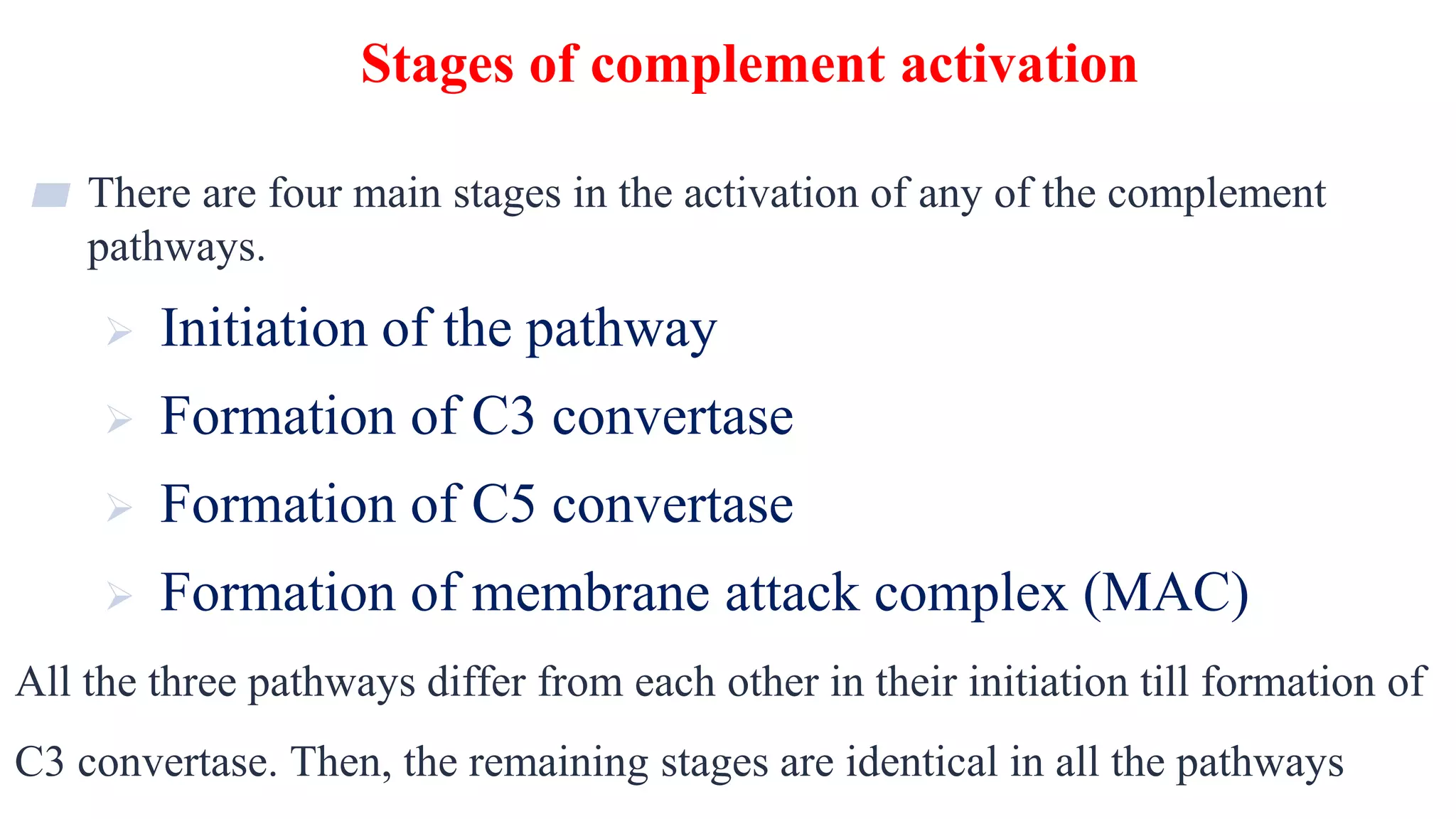 Stages of complement activation
9
▰ There are four main stages in the activation of any of the complement
pathways.
 Initiation of the pathway
 Formation of C3 convertase
 Formation of C5 convertase
 Formation of membrane attack complex (MAC)
All the three pathways differ from each other in their initiation till formation of
C3 convertase. Then, the remaining stages are identical in all the pathways
 