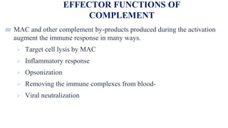 EFFECTOR FUNCTIONS OF
COMPLEMENT
26
▰ MAC and other complement by-products produced during the activation
augment the immune response in many ways.
 Target cell lysis by MAC
 Inflammatory response
 Opsonization
 Removing the immune complexes from blood-
 Viral neutralization
 