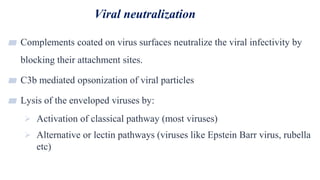 Viral neutralization
31
▰ Complements coated on virus surfaces neutralize the viral infectivity by
blocking their attachment sites.
▰ C3b mediated opsonization of viral particles
▰ Lysis of the enveloped viruses by:
 Activation of classical pathway (most viruses)
 Alternative or lectin pathways (viruses like Epstein Barr virus, rubella
etc)
 