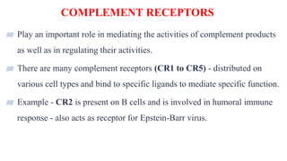 COMPLEMENT RECEPTORS
32
▰ Play an important role in mediating the activities of complement products
as well as in regulating their activities.
▰ There are many complement receptors (CR1 to CR5) - distributed on
various cell types and bind to specific ligands to mediate specific function.
▰ Example - CR2 is present on B cells and is involved in humoral immune
response - also acts as receptor for Epstein-Barr virus.
 