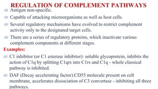 REGULATION OF COMPLEMENT PATHWAYS
35
▰ Antigen non-specific.
▰ Capable of attacking microorganisms as well as host cells.
▰ Several regulatory mechanisms have evolved to restrict complement
activity only to the designated target cells.
▰ There are a series of regulatory proteins, which inactivate various
complement components at different stages.
Examples:
▰ C1 inhibitor (or C1 esterase inhibitor): soluble glycoprotein, inhibits the
action of C1q by splitting C1qrs into C1rs and C1q - whole classical
pathway is inhibited.
▰ DAF (Decay accelerating factor):CD55 molecule present on cell
membrane, accelerates dissociation of C3 convertase - inhibiting all three
pathways.
 