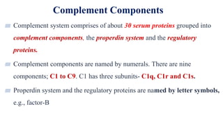 Complement Components
4
▰ Complement system comprises of about 30 serum proteins grouped into
complement components, the properdin system and the regulatory
proteins.
▰ Complement components are named by numerals. There are nine
components; C1 to C9. C1 has three subunits- C1q, C1r and C1s.
▰ Properdin system and the regulatory proteins are named by letter symbols,
e.g., factor-B
 