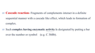 7
▰ Cascade reaction- Fragments of complements interact in a definite
sequential manner with a cascade like effect, which leads to formation of
complex.
▰ Such complex having enzymatic activity is designated by putting a bar
over the number or symbol (e.g. C 3bBb).
 
