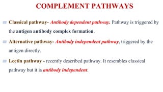 COMPLEMENT PATHWAYS
8
▰ Classical pathway- Antibody dependent pathway. Pathway is triggered by
the antigen antibody complex formation.
▰ Alternative pathway- Antibody independent pathway, triggered by the
antigen directly.
▰ Lectin pathway - recently described pathway. It resembles classical
pathway but it is antibody independent.
 