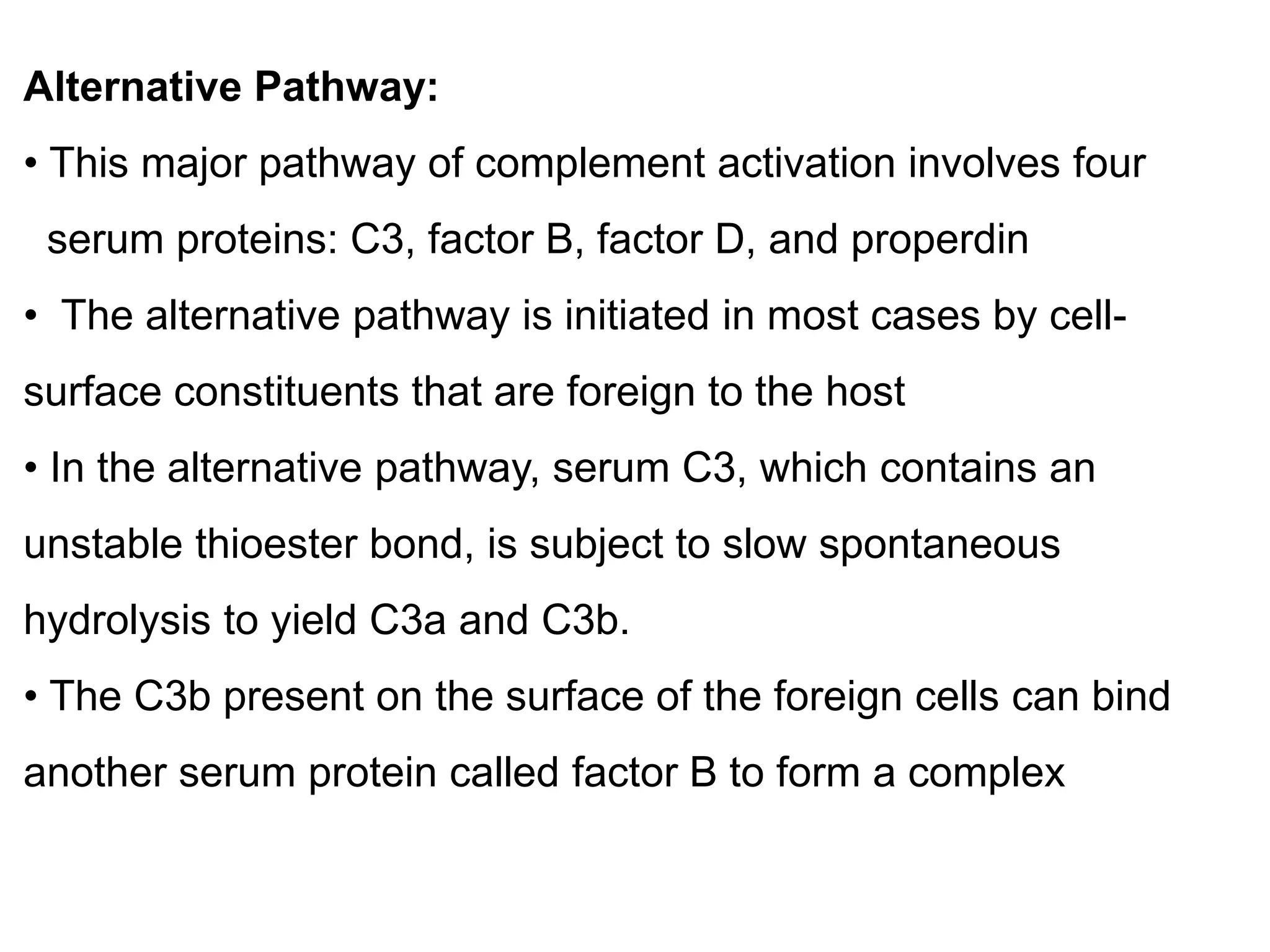 Alternative Pathway:
• This major pathway of complement activation involves four
serum proteins: C3, factor B, factor D, and properdin
• The alternative pathway is initiated in most cases by cell-
surface constituents that are foreign to the host
• In the alternative pathway, serum C3, which contains an
unstable thioester bond, is subject to slow spontaneous
hydrolysis to yield C3a and C3b.
• The C3b present on the surface of the foreign cells can bind
another serum protein called factor B to form a complex
 