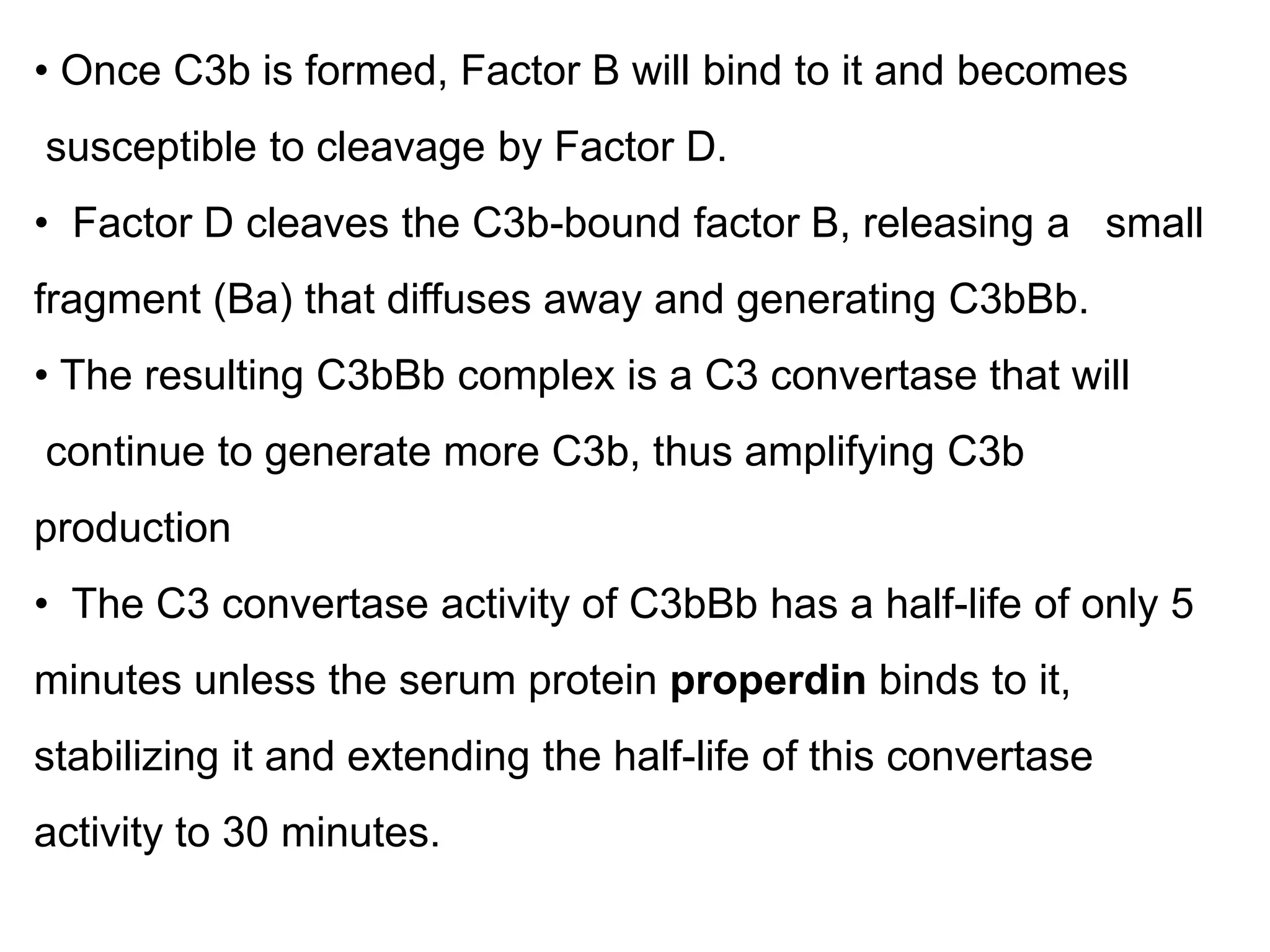 • Once C3b is formed, Factor B will bind to it and becomes
susceptible to cleavage by Factor D.
• Factor D cleaves the C3b-bound factor B, releasing a small
fragment (Ba) that diffuses away and generating C3bBb.
• The resulting C3bBb complex is a C3 convertase that will
continue to generate more C3b, thus amplifying C3b
production
• The C3 convertase activity of C3bBb has a half-life of only 5
minutes unless the serum protein properdin binds to it,
stabilizing it and extending the half-life of this convertase
activity to 30 minutes.
 