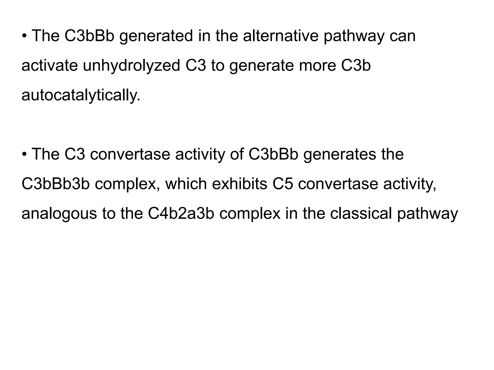 • The C3bBb generated in the alternative pathway can
activate unhydrolyzed C3 to generate more C3b
autocatalytically.
• The C3 convertase activity of C3bBb generates the
C3bBb3b complex, which exhibits C5 convertase activity,
analogous to the C4b2a3b complex in the classical pathway
 