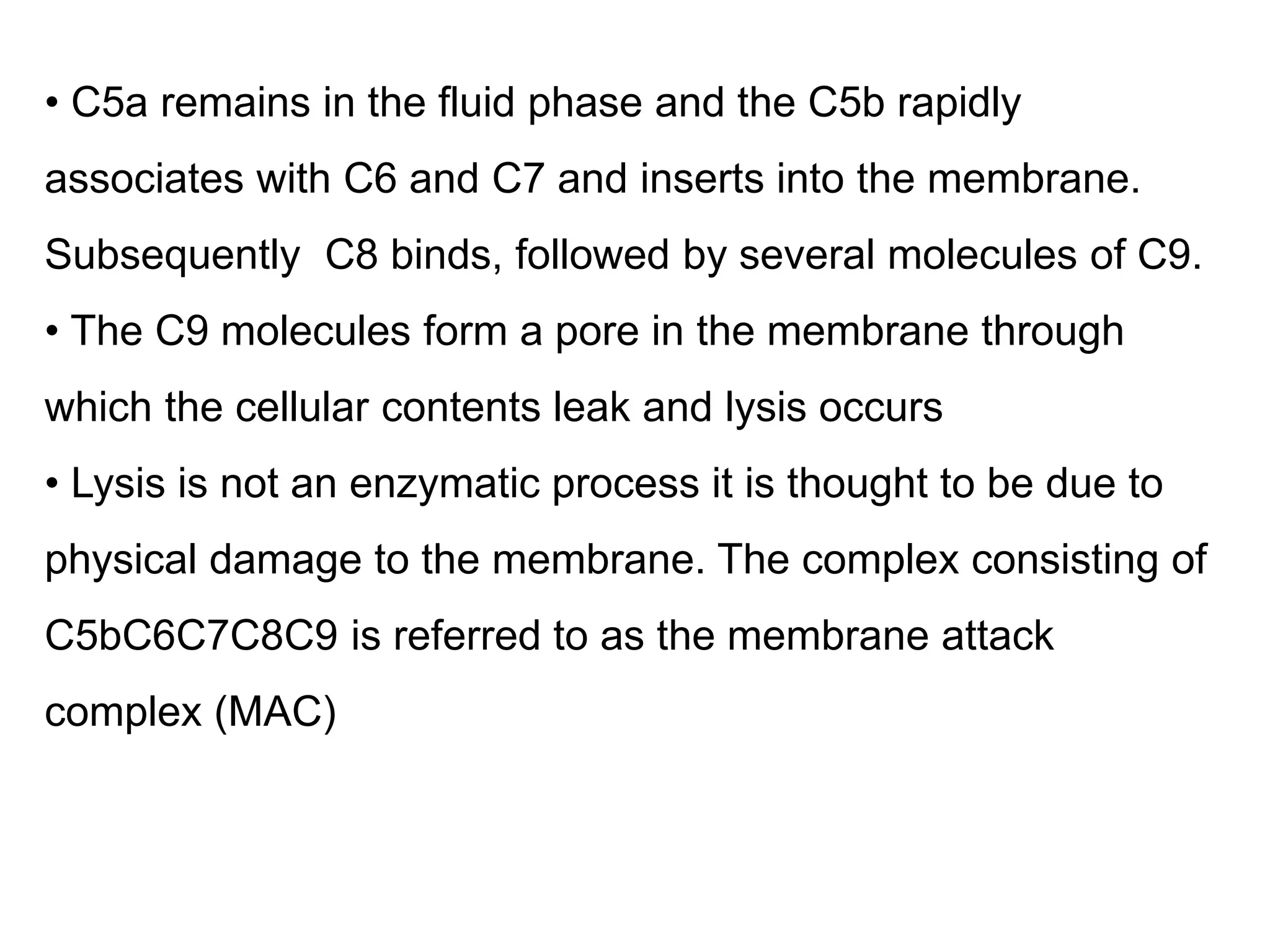 • C5a remains in the fluid phase and the C5b rapidly
associates with C6 and C7 and inserts into the membrane.
Subsequently C8 binds, followed by several molecules of C9.
• The C9 molecules form a pore in the membrane through
which the cellular contents leak and lysis occurs
• Lysis is not an enzymatic process it is thought to be due to
physical damage to the membrane. The complex consisting of
C5bC6C7C8C9 is referred to as the membrane attack
complex (MAC)
 