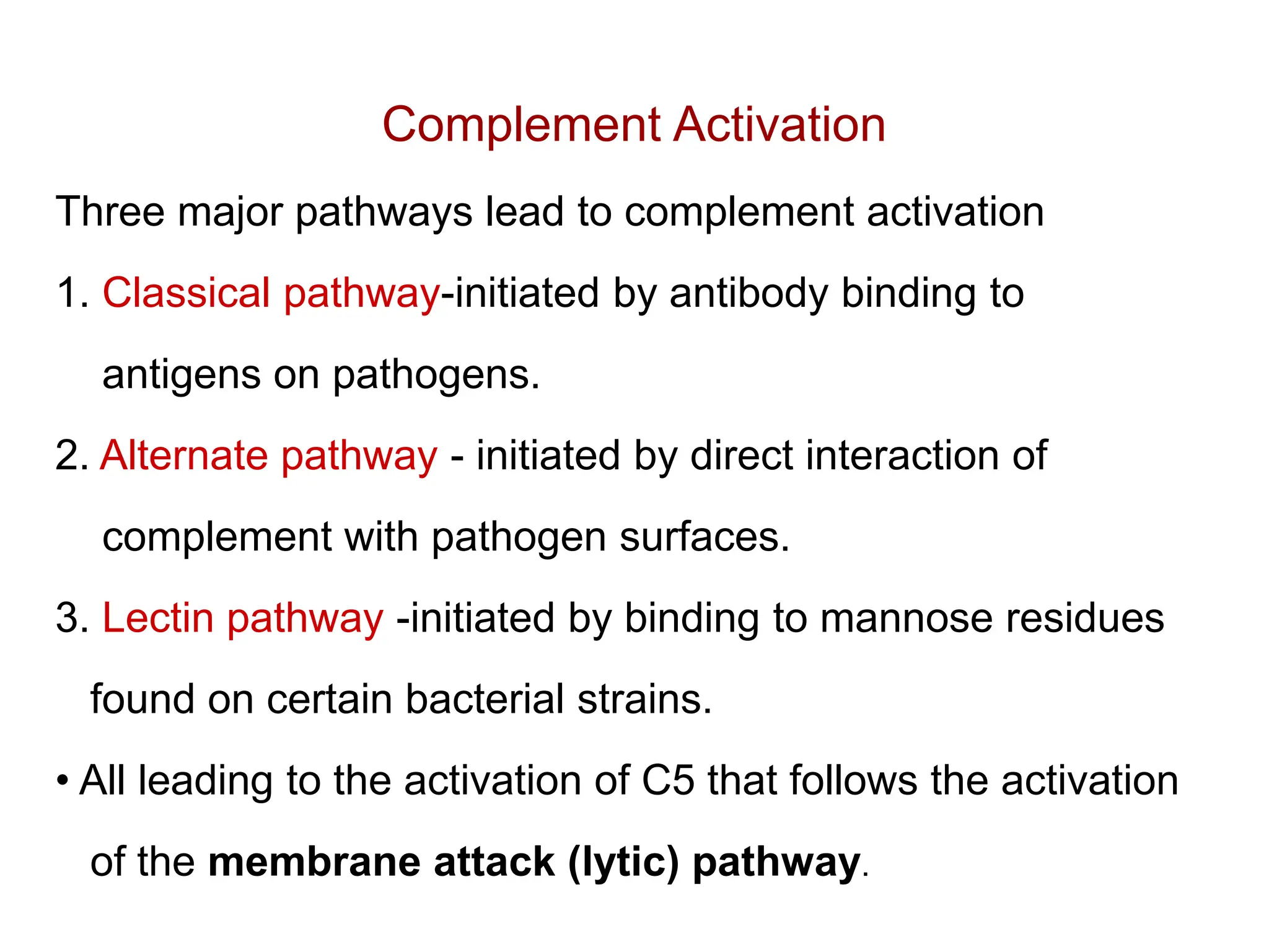 Complement Activation
Three major pathways lead to complement activation
1. Classical pathway-initiated by antibody binding to
antigens on pathogens.
2. Alternate pathway - initiated by direct interaction of
complement with pathogen surfaces.
3. Lectin pathway -initiated by binding to mannose residues
found on certain bacterial strains.
• All leading to the activation of C5 that follows the activation
of the membrane attack (lytic) pathway.
 