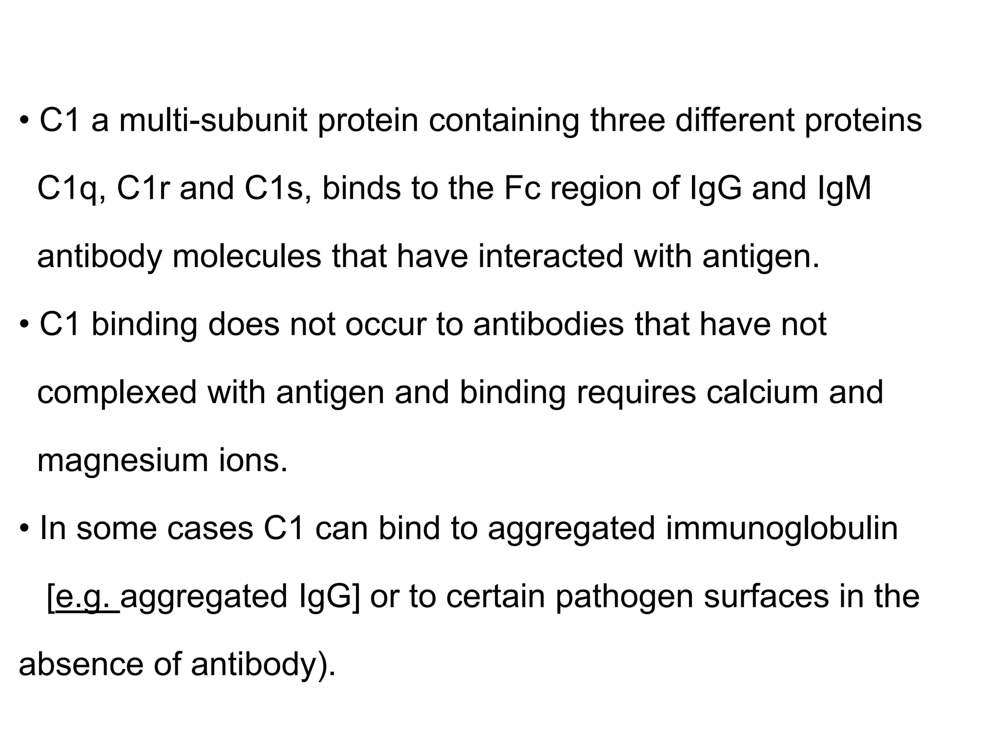 • C1 a multi-subunit protein containing three different proteins
C1q, C1r and C1s, binds to the Fc region of IgG and IgM
antibody molecules that have interacted with antigen.
• C1 binding does not occur to antibodies that have not
complexed with antigen and binding requires calcium and
magnesium ions.
• In some cases C1 can bind to aggregated immunoglobulin
[e.g. aggregated IgG] or to certain pathogen surfaces in the
absence of antibody).
 