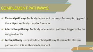 ▰ Classical pathway- Antibody dependent pathway. Pathway is triggered by
the antigen antibody complex formation.
▰ Alternative pathway- Antibody independent pathway, triggered by the
antigen directly.
▰ Lectin pathway - recently described pathway. It resembles classical
pathway but it is antibody independent.
10
COMPLEMENT PATHWAYS
 