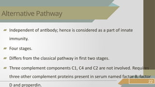 ▰ Independent of antibody; hence is considered as a part of innate
immunity.
▰ Four stages.
▰ Differs from the classical pathway in first two stages.
▰ Three complement components C1, C4 and C2 are not involved. Requires
three other complement proteins present in serum named factor B, factor
D and properdin.
22
Alternative Pathway
 