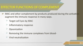 ▰ MAC and other complement by-products produced during the activation
augment the immune response in many ways.
 Target cell lysis by MAC
 Inflammatory response
 Opsonization
 Removing the immune complexes from blood-
 Viral neutralization
34
EFFECTOR FUNCTIONS OF COMPLEMENT
 