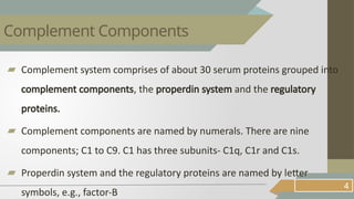 ▰ Complement system comprises of about 30 serum proteins grouped into
complement components, the properdin system and the regulatory
proteins.
▰ Complement components are named by numerals. There are nine
components; C1 to C9. C1 has three subunits- C1q, C1r and C1s.
▰ Properdin system and the regulatory proteins are named by letter
symbols, e.g., factor-B
4
Complement Components
 