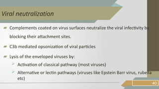 ▰ Complements coated on virus surfaces neutralize the viral infectivity by
blocking their attachment sites.
▰ C3b mediated opsonization of viral particles
▰ Lysis of the enveloped viruses by:
 Activation of classical pathway (most viruses)
 Alternative or lectin pathways (viruses like Epstein Barr virus, rubella
etc)
40
Viral neutralization
 