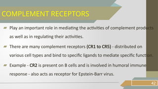 ▰ Play an important role in mediating the activities of complement products
as well as in regulating their activities.
▰ There are many complement receptors (CR1 to CR5) - distributed on
various cell types and bind to specific ligands to mediate specific function.
▰ Example - CR2 is present on B cells and is involved in humoral immune
response - also acts as receptor for Epstein-Barr virus.
42
COMPLEMENT RECEPTORS
 