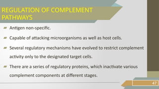 ▰ Antigen non-specific.
▰ Capable of attacking microorganisms as well as host cells.
▰ Several regulatory mechanisms have evolved to restrict complement
activity only to the designated target cells.
▰ There are a series of regulatory proteins, which inactivate various
complement components at different stages.
47
REGULATION OF COMPLEMENT
PATHWAYS
 