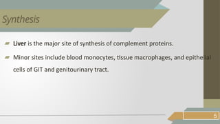 ▰ Liver is the major site of synthesis of complement proteins.
▰ Minor sites include blood monocytes, tissue macrophages, and epithelial
cells of GIT and genitourinary tract.
5
Synthesis
 