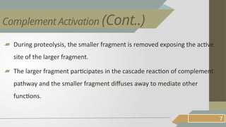▰ During proteolysis, the smaller fragment is removed exposing the active
site of the larger fragment.
▰ The larger fragment participates in the cascade reaction of complement
pathway and the smaller fragment diffuses away to mediate other
functions.
7
Complement Activation (Cont..)
 