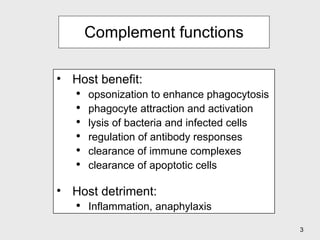 Complement functions Host benefit: opsonization to enhance phagocytosis phagocyte attraction and activation lysis of bacteria and infected cells regulation of antibody responses clearance of immune complexes clearance of apoptotic cells Host detriment: Inflammation, anaphylaxis 