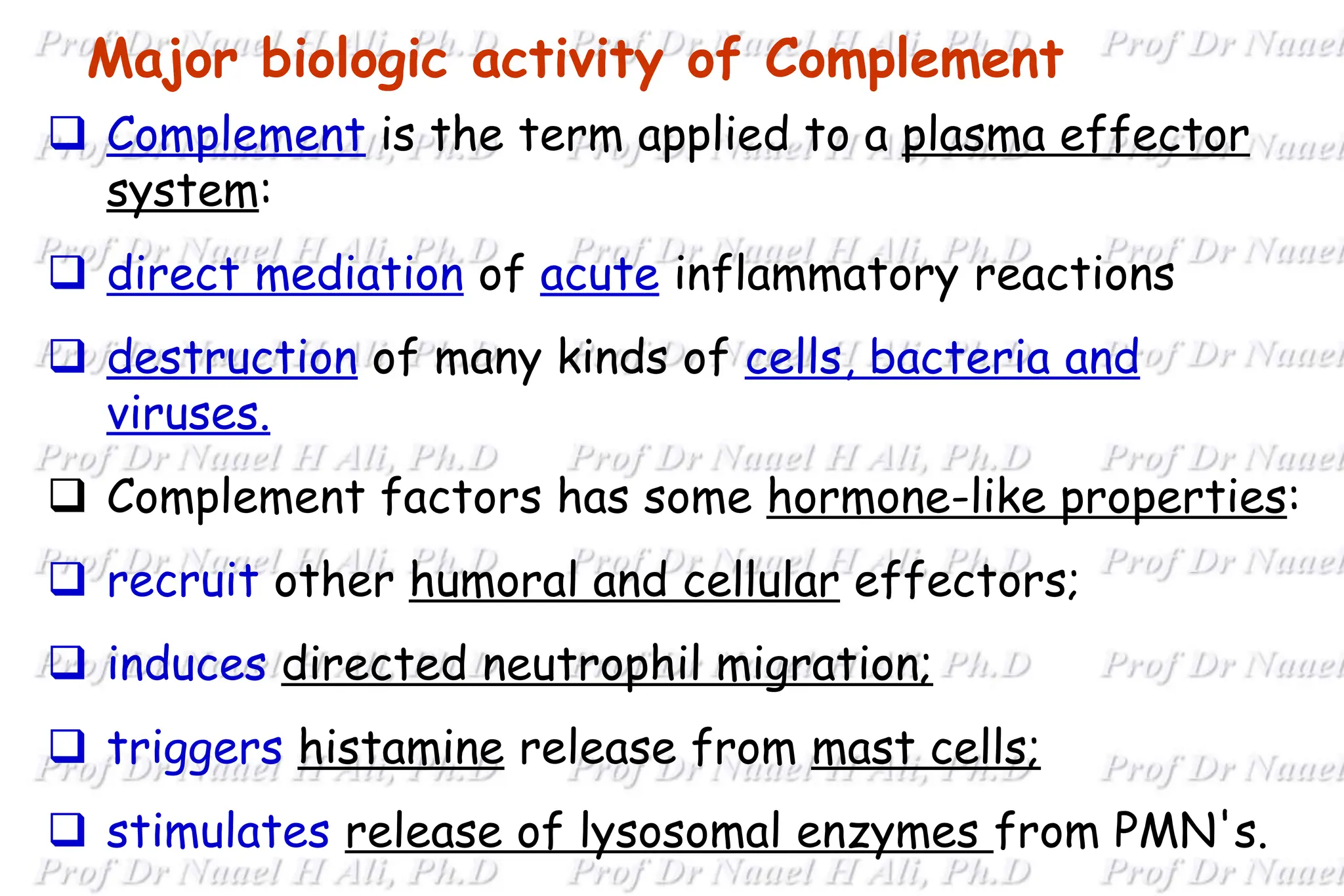 Major biologic activity of Complement
 Complement is the term applied to a plasma effector
system:
 direct mediation of acute inflammatory reactions
 destruction of many kinds of cells, bacteria and
viruses.
 Complement factors has some hormone-like properties:
 recruit other humoral and cellular effectors;
 induces directed neutrophil migration;
 triggers histamine release from mast cells;
 stimulates release of lysosomal enzymes from PMN's.
 