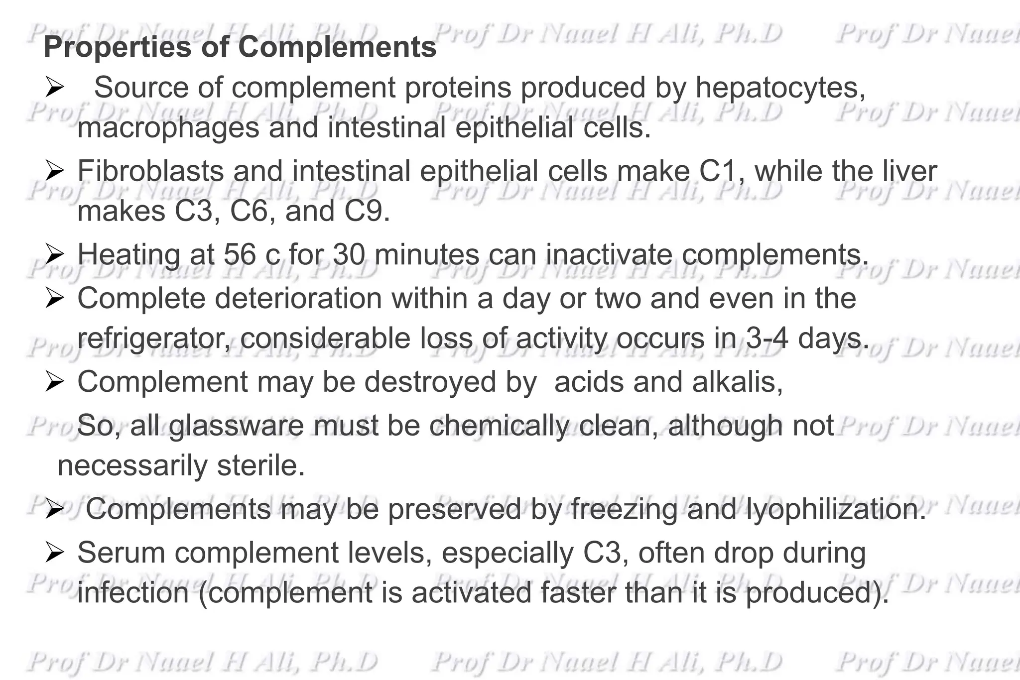 Properties of Complements
 Source of complement proteins produced by hepatocytes,
macrophages and intestinal epithelial cells.
 Fibroblasts and intestinal epithelial cells make C1, while the liver
makes C3, C6, and C9.
 Heating at 56 c for 30 minutes can inactivate complements.
 Complete deterioration within a day or two and even in the
refrigerator, considerable loss of activity occurs in 3-4 days.
 Complement may be destroyed by acids and alkalis,
So, all glassware must be chemically clean, although not
necessarily sterile.
 Complements may be preserved by freezing and lyophilization.
 Serum complement levels, especially C3, often drop during
infection (complement is activated faster than it is produced).
 