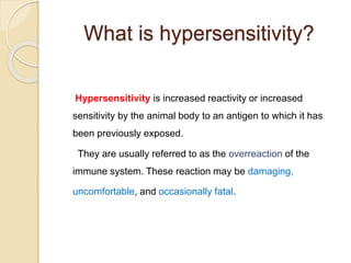 What is hypersensitivity?
Hypersensitivity is increased reactivity or increased
sensitivity by the animal body to an antigen to which it has
been previously exposed.
They are usually referred to as the overreaction of the
immune system. These reaction may be damaging,
uncomfortable, and occasionally fatal.
 