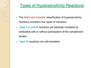 Types of Hypersensitivity Reactions
 The Gell’s and Coombs’ classification of hypersensitivity
reactions considers four types of reactions.
 Type I, II, and III reactions are basically mediated by
antibodies with or without participation of the complement
system
 Type IV reactions are cell-mediated.
 