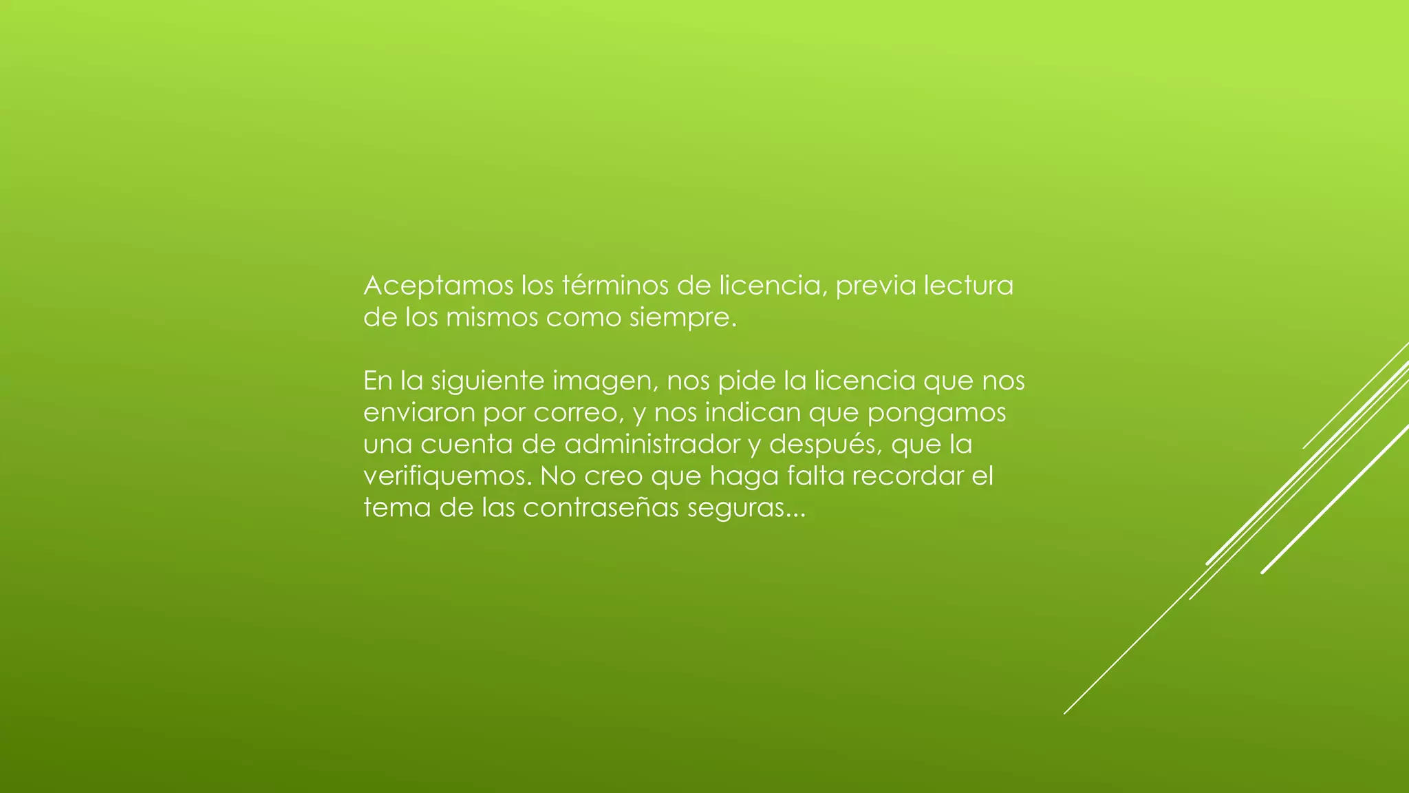 Aceptamos los términos de licencia, previa lectura
de los mismos como siempre.

En la siguiente imagen, nos pide la licencia que nos
enviaron por correo, y nos indican que pongamos
una cuenta de administrador y después, que la
verifiquemos. No creo que haga falta recordar el
tema de las contraseñas seguras...
 