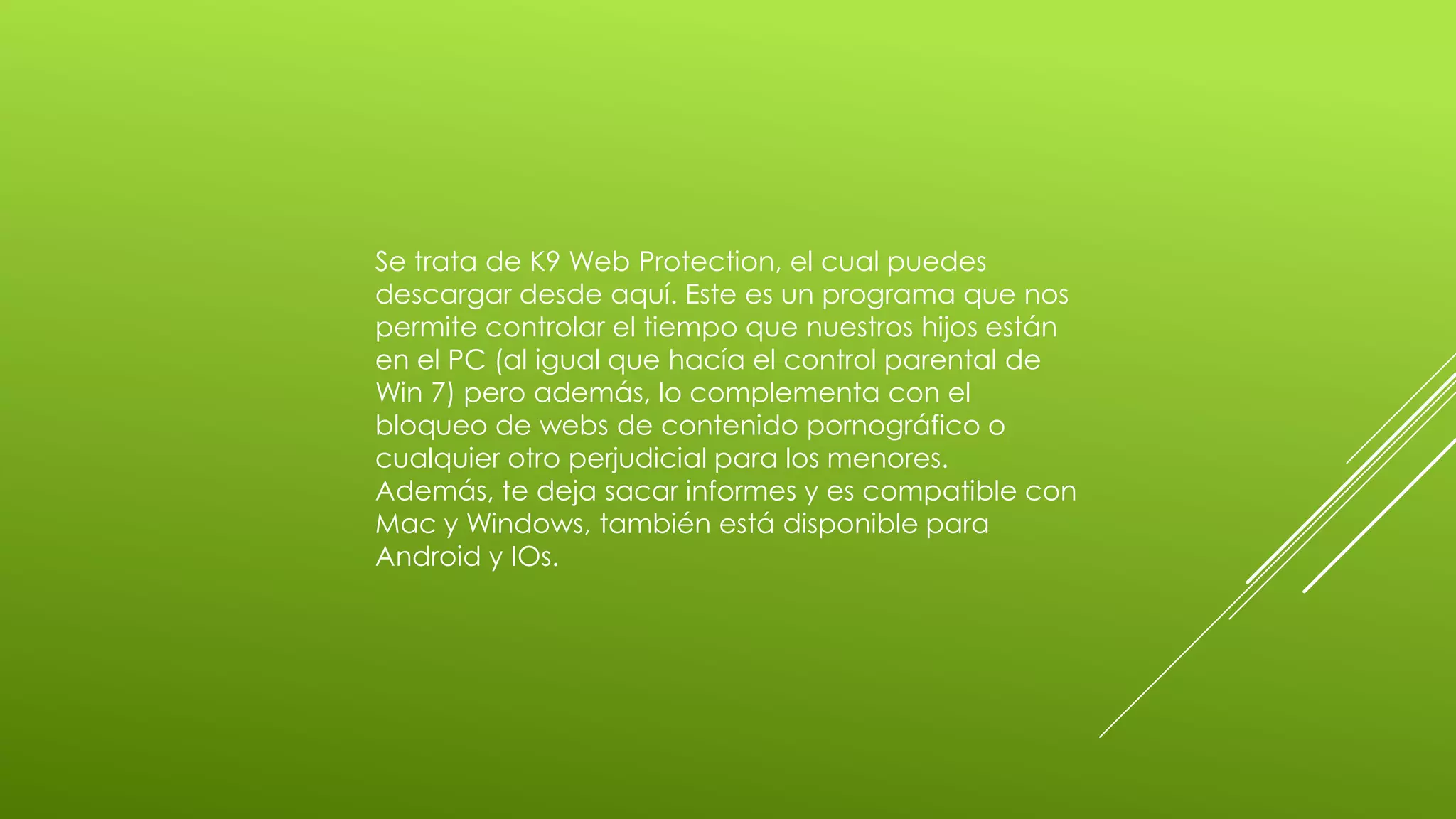 Se trata de K9 Web Protection, el cual puedes
descargar desde aquí. Este es un programa que nos
permite controlar el tiempo que nuestros hijos están
en el PC (al igual que hacía el control parental de
Win 7) pero además, lo complementa con el
bloqueo de webs de contenido pornográfico o
cualquier otro perjudicial para los menores.
Además, te deja sacar informes y es compatible con
Mac y Windows, también está disponible para
Android y IOs.
 