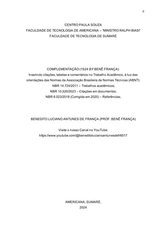 0
CENTRO PAULA SOUZA
FACULDADE DE TECNOLOGIA DE AMERICANA – “MINISTRO RALPH BIASI”
FACULDADE DE TECNOLOGIA DE SUMARÉ
COMPLEMENTAÇÃO (1S24 BY BENÊ FRANÇA):
Inserindo citações, tabelas e comentários no Trabalho Acadêmico, à luz das
orientações das Normas da Associação Brasileira de Normas Técnicas (ABNT):
NBR 14.724/2011 – Trabalhos acadêmicos;
NBR 10.520/2023 – Citações em documentos;
NBR 6.023/2018 (Corrigida em 2020) – Referências;
BENEDITO LUCIANO ANTUNES DE FRANÇA (PROF. BENÊ FRANÇA)
Visite o nosso Canal no YouTube:
https://www.youtube.com/@beneditolucianoantunesdefr8517
AMERICANA; SUMARÉ,
2024
 