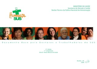 MINISTÉRIO DA SAÚDE
Secretaria de Atenção à Saúde
Núcleo Técnico da Política Nacional de Humanização
D o c u m e n t o B a s e p a r a G e s t o r e s e T r a b a l h a d o r e s d o S U S
4.ª edição
1.º reimpressão
Série B. Textos Básicos de Saúde
Brasília – DF
2008
SUS
 