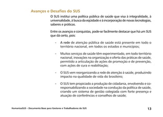 HumanizaSUS – Documento Base para Gestores e Trabalhadores do SUS 13
O SUS institui uma política pública de saúde que visa à integralidade, à
universalidade, à busca da eqüidade e à incorporação de novas tecnologias,
saberes e práticas.
Entre os avanços e conquistas, pode-se facilmente destacar que há um SUS
que dá certo, pois:
-	A rede de atenção pública de saúde está presente em todo o
território nacional, em todos os estados e municípios;
-	Muitos serviços de saúde têm experimentado, em todo território
nacional, inovações na organização e oferta das práticas de saúde,
permitido a articulação de ações de promoção e de prevenção,
com ações de cura e reabilitação;
-	O SUS vem reorganizando a rede de atenção à saúde, produzindo
impacto na qualidade de vida do brasileiro;
-	O SUS tem propiciado a produção de cidadania, envolvendo e co-
responsabilizando a sociedade na condução da política de saúde,
criando um sistema de gestão colegiada com forte presença e
atuação de conferências e conselhos de saúde;
Avanços e Desafios do SUS
 
