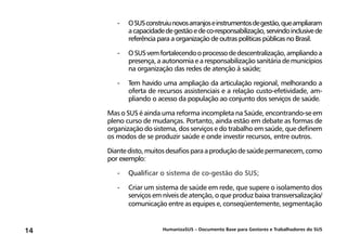 HumanizaSUS – Documento Base para Gestores e Trabalhadores do SUS14
-	OSUSconstruiunovosarranjoseinstrumentosdegestão,queampliaram
acapacidadedegestãoedeco-responsabilização,servindoinclusivede
referência para a organização de outras políticas públicas no Brasil.
-	OSUSvemfortalecendooprocessodedescentralização,ampliandoa
presença, a autonomia e a responsabilização sanitária de municípios
na organização das redes de atenção à saúde;
-	Tem havido uma ampliação da articulação regional, melhorando a
oferta de recursos assistenciais e a relação custo-efetividade, am-
pliando o acesso da população ao conjunto dos serviços de saúde.
Mas o SUS é ainda uma reforma incompleta na Saúde, encontrando-se em
pleno curso de mudanças. Portanto, ainda estão em debate as formas de
organização do sistema, dos serviços e do trabalho em saúde, que definem
os modos de se produzir saúde e onde investir recursos, entre outros.
Diantedisto,muitosdesafiosparaaproduçãodesaúdepermanecem,como
por exemplo:
-	Qualificar o sistema de co-gestão do SUS;
-	Criar um sistema de saúde em rede, que supere o isolamento dos
serviços em níveis de atenção, o que produz baixa transversalização/
comunicação entre as equipes e, conseqüentemente, segmentação
 