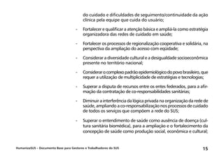 HumanizaSUS – Documento Base para Gestores e Trabalhadores do SUS 15
do cuidado e dificuldades de seguimento/continuidade da ação
clínica pela equipe que cuida do usuário;
-	Fortalecer e qualificar a atenção básica e ampliá-la como estratégia
organizadora das redes de cuidado em saúde;
-	Fortalecer os processos de regionalização cooperativa e solidária, na
perspectiva da ampliação do acesso com eqüidade;
-	Considerar a diversidade cultural e a desigualdade socioeconômica
presente no território nacional;
-	Considerarocomplexopadrãoepidemiológicodopovobrasileiro,que
requer a utilização de multiplicidade de estratégias e tecnologias;
-	Superar a disputa de recursos entre os entes federados, para a afir-
mação da contratação de co-responsabilidades sanitárias;
-	Diminuir a interferência da lógica privada na organização da rede de
saúde, ampliando a co-responsabilização nos processos de cuidado
de todos os serviços que compõem a rede do SUS;
-	Superar o entendimento de saúde como ausência de doença (cul-
tura sanitária biomédica), para a ampliação e o fortalecimento da
concepção de saúde como produção social, econômica e cultural;
 