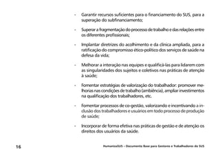HumanizaSUS – Documento Base para Gestores e Trabalhadores do SUS16
-	Garantir recursos suficientes para o financiamento do SUS, para a
superação do subfinanciamento;
-	Superarafragmentaçãodoprocessodetrabalhoedasrelaçõesentre
os diferentes profissionais;
-	Implantar diretrizes do acolhimento e da clínica ampliada, para a
ratificação do compromisso ético-político dos serviços de saúde na
defesa da vida;
-	Melhorar a interação nas equipes e qualificá-las para lidarem com
as singularidades dos sujeitos e coletivos nas práticas de atenção
à saúde;
-	Fomentar estratégias de valorização do trabalhador: promover me-
lhoriasnascondiçõesdetrabalho(ambiência),ampliarinvestimentos
na qualificação dos trabalhadores, etc.
-	Fomentar processos de co-gestão, valorizando e incentivando a in-
clusão dos trabalhadores e usuários em todo processo de produção
de saúde;
-	Incorporar de forma efetiva nas práticas de gestão e de atenção os
direitos dos usuários da saúde.
 