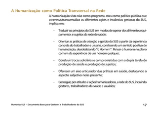 HumanizaSUS – Documento Base para Gestores e Trabalhadores do SUS 17
A humanização vista não como programa, mas como política pública que
atravessa/transversaliza as diferentes ações e instâncias gestoras do SUS,
implica em:
-	Traduzir os princípios do SUS em modos de operar dos diferentes equi-
pamentos e sujeitos da rede de saúde;
-	Orientar as práticas de atenção e gestão do SUS a partir da experiência
concreta do trabalhador e usuário, construindo um sentido positivo de
humanização,desidealizando“oHomem”.Pensarohumanonoplano
comum da experiência de um homem qualquer;
-	Construir trocas solidárias e comprometidas com a dupla tarefa de
produção de saúde e produção de sujeitos;
-	Oferecer um eixo articulador das práticas em saúde, destacando o
aspecto subjetivo nelas presente;
-	Contagiar,poratitudeseaçõeshumanizadoras,arededoSUS,incluindo
gestores, trabalhadores da saúde e usuários;
A Humanização como Política Transversal na Rede
 