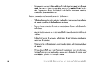 HumanizaSUS – Documento Base para Gestores e Trabalhadores do SUS18
-	Posicionar-se,comopolíticapública:a)noslimitesdamáquinadoEstado
onde ela se encontra com os coletivos e as redes sociais; b) nos limites
dos Programas e Áreas do Ministério da Saúde, entre este e outros
ministérios (intersetorialidade).
Assim, entendemos humanização do SUS como:
-	Valorizaçãodosdiferentessujeitosimplicadosnoprocessodeprodução
de saúde: usuários, trabalhadores e gestores;
-	Fomento da autonomia e do protagonismo desses sujeitos e dos
coletivos;
-	Aumento do grau de co-responsabilidade na produção de saúde e de
sujeitos;
-	Estabelecimento de vínculos solidários e de participação coletiva no
processo de gestão;
-	Mapeamentoeinteraçãocomasdemandassociais,coletivasesubjetivas
de saúde;
-	Defesa de um SUS que reconhece a diversidade do povo brasileiro e a
todosofereceamesmaatençãoàsaúde,semdistinçãodeidade,raça/
cor, origem, gênero e orientação sexual;
 