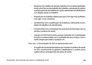 HumanizaSUS – Documento Base para Gestores e Trabalhadores do SUS 19
-	Mudançanosmodelosdeatençãoegestãoemsuaindissociabilidade,
tendocomofocoasnecessidadesdoscidadãos,aproduçãodesaúdee
opróprioprocessodetrabalhoemsaúde,valorizandoostrabalhadores
e as relações sociais no trabalho;
-	PropostadeumtrabalhocoletivoparaqueoSUSsejamaisacolhedor,
mais ágil, e mais resolutivo;
-	Compromisso com a qualificação da ambiência, melhorando as con-
dições de trabalho e de atendimento;
-	Compromisso com a articulação dos processos de formação com os
serviços e práticas de saúde;
-	LutaporumSUSmaishumano,porqueconstruídocomaparticipação
de todos e comprometido com a qualidade dos seus serviços e com a
saúde integral para todos e qualquer um.
Para isso, a Humanização do SUS se operacionaliza com:
-	Oresgatedosfundamentosbásicosquenorteiamaspráticasdesaúde
no SUS, reconhecendo os gestores, trabalhadores e usuários como
sujeitos ativos e protagonistas das ações de saúde;
 