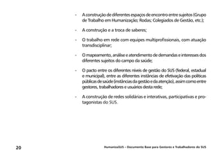 HumanizaSUS – Documento Base para Gestores e Trabalhadores do SUS20
-	Aconstruçãodediferentesespaçosdeencontroentresujeitos(Grupo
de Trabalho em Humanização; Rodas; Colegiados de Gestão, etc.);
-	A construção e a troca de saberes;
-	O trabalho em rede com equipes multiprofissionais, com atuação
transdisciplinar;
-	Omapeamento,análiseeatendimentodedemandaseinteressesdos
diferentes sujeitos do campo da saúde;
-	O pacto entre os diferentes níveis de gestão do SUS (federal, estadual
e municipal), entre as diferentes instâncias de efetivação das políticas
públicasdesaúde(instânciasdagestãoedaatenção),assimcomoentre
gestores, trabalhadores e usuários desta rede;
-	A construção de redes solidárias e interativas, participativas e pro-
tagonistas do SUS.
 