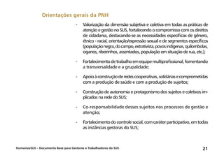 HumanizaSUS – Documento Base para Gestores e Trabalhadores do SUS 21
-	Valorização da dimensão subjetiva e coletiva em todas as práticas de
atenção e gestão no SUS, fortalecendo o compromisso com os direitos
de cidadania, destacando-se as necessidades específicas de gênero,
étnico - racial, orientação/expressão sexual e de segmentos específicos
(populaçãonegra,docampo,extrativista,povosindígenas,quilombolas,
ciganos, ribeirinhos, assentados, população em situação de rua, etc.);
-	Fortalecimentodetrabalhoemequipemultiprofissional,fomentando
a transversalidade e a grupalidade;
-	Apoioàconstruçãoderedescooperativas,solidáriasecomprometidas
com a produção de saúde e com a produção de sujeitos;
-	Construção de autonomia e protagonismo dos sujeitos e coletivos im-
plicados na rede do SUS;
-	Co-responsabilidade desses sujeitos nos processos de gestão e
atenção;
-	Fortalecimentodocontrolesocial,comcaráterparticipativo,emtodas
as instâncias gestoras do SUS;
Orientações gerais da PNH
 