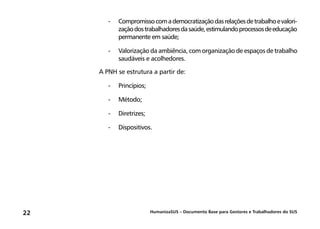 HumanizaSUS – Documento Base para Gestores e Trabalhadores do SUS22
-	Compromissocomademocratizaçãodasrelaçõesdetrabalhoevalori-
zaçãodostrabalhadoresdasaúde,estimulandoprocessosdeeducação
permanente em saúde;
-	Valorização da ambiência, com organização de espaços de trabalho
saudáveis e acolhedores.
A PNH se estrutura a partir de:
-	Princípios;
-	Método;
-	Diretrizes;
-	Dispositivos.
 