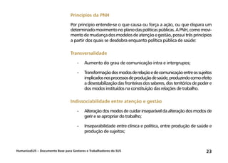 HumanizaSUS – Documento Base para Gestores e Trabalhadores do SUS 23
Princípios da PNH
Por princípio entende-se o que causa ou força a ação, ou que dispara um
determinadomovimentonoplanodaspolíticaspúblicas.APNH,comomovi-
mentodemudançadosmodelosdeatençãoegestão,possuitrêsprincípios
a partir dos quais se desdobra enquanto política pública de saúde:
Transversalidade
-	Aumento do grau de comunicação intra e intergrupos;
-	Transformaçãodosmodosderelaçãoedecomunicaçãoentreossujeitos
implicadosnosprocessosdeproduçãodesaúde,produzindocomoefeito
a desestabilização das fronteiras dos saberes, dos territórios de poder e
dos modos instituídos na constituição das relações de trabalho.
Indissociabilidade entre atenção e gestão
-	Alteração dos modos de cuidar inseparável da alteração dos modos de
gerir e se apropriar do trabalho;
-	Inseparabilidade entre clínica e política, entre produção de saúde e
produção de sujeitos;
 