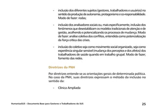 HumanizaSUS – Documento Base para Gestores e Trabalhadores do SUS 25
-	inclusãodosdiferentessujeitos(gestores,trabalhadoreseusuários)no
sentidodaproduçãodeautonomia,protagonismoeco-responsabilidade.
Modo de fazer: rodas;
-	inclusãodosanalisadoressociaisou,maisespecificamente,inclusãodos
fenômenosquedesestabilizamosmodelostradicionaisdeatençãoede
gestão,acolhendoepotencializandoosprocessosdemudança.Modo
defazer:análisecoletivadosconflitos,entendidacomopotencialização
da força crítica das crises.
-	inclusãodocoletivosejacomomovimentosocialorganizado,sejacomo
experiênciasingularsensível(mudançadosperceptosedosafetos)dos
trabalhadores de saúde quando em trabalho grupal. Modo de fazer;
fomento das redes.
Diretrizes da PNH
Por diretrizes entende-se as orientações gerais de determinada política.
No caso da PNH, suas diretrizes expressam o método da inclusão no
sentido da:
-	 Clínica Ampliada
 