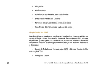 HumanizaSUS – Documento Base para Gestores e Trabalhadores do SUS26
-	 Co-gestão
-	 Acolhimento
-	 Valorização do trabalho e do trabalhador
-	 Defesa dos Direitos do Usuário
-	 Fomento das grupalidades, coletivos e redes
-	 Construção da memória do SUS que dá certo.
Dispositivos da PNH
Por dispositivos entende-se a atualização das diretrizes de uma política em
arranjos de processos de trabalho. Na PNH, foram desenvolvidos vários
dispositivos que são postos a funcionar nas práticas de produção de saúde,
envolvendocoletivosevisandopromovermudançasnosmodelosdeatenção
e de gestão:
-	 Grupo de Trabalho de Humanização (GTH) e Câmara Técnica de Hu-
manização (CTH)
-	 Colegiado Gestor
 