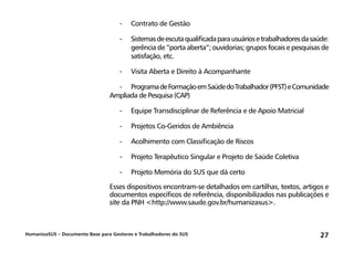 HumanizaSUS – Documento Base para Gestores e Trabalhadores do SUS 27
-	 Contrato de Gestão
-	Sistemasdeescutaqualificadaparausuáriosetrabalhadoresdasaúde:
gerência de “porta aberta”; ouvidorias; grupos focais e pesquisas de
satisfação, etc.
-	 Visita Aberta e Direito à Acompanhante
-	 ProgramadeFormaçãoemSaúdedoTrabalhador(PFST)eComunidade
Ampliada de Pesquisa (CAP)
-	 Equipe Transdisciplinar de Referência e de Apoio Matricial
-	 Projetos Co-Geridos de Ambiência
-	 Acolhimento com Classificação de Riscos
-	 Projeto Terapêutico Singular e Projeto de Saúde Coletiva
-	 Projeto Memória do SUS que dá certo
Esses dispositivos encontram-se detalhados em cartilhas, textos, artigos e
documentos específicos de referência, disponibilizados nas publicações e
site da PNH http://www.saude.gov.br/humanizasus.
 