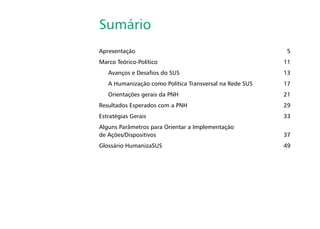 Sumário
Apresentação	 5
Marco Teórico-Político	 11
Avanços e Desafios do SUS	 13
A Humanização como Política Transversal na Rede SUS	 17
Orientações gerais da PNH	 21
Resultados Esperados com a PNH	 29
Estratégias Gerais	 33
Alguns Parâmetros para Orientar a Implementação
de Ações/Dispositivos	 37
Glossário HumanizaSUS	 49
 
