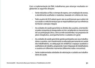 HumanizaSUS – Documento Base para Gestores e Trabalhadores do SUS 31
Com a implementação da PNH, trabalhamos para alcançar resultados en-
globando as seguintes direções:
-	Serãoreduzidasasfilaseotempodeespera,comampliaçãodoacesso,
e atendimento acolhedor e resolutivo, baseado em critérios de risco;
-	TodousuáriodoSUSsaberáquemsãoosprofissionaisquecuidamde
suasaúdeearededeserviçosqueseresponsabilizaráporsuareferência
territorial e atenção integral;
-	Asunidadesdesaúdegarantirãoosdireitosdosusuários,orientando-
sepelasconquistasjáasseguradasemleieampliandoosmecanismos
desuaparticipaçãoativa,edesuaredesociofamiliar,naspropostasde
plano terapêutico, acompanhamento e cuidados em geral;
-	Asunidadesdesaúdegarantirãogestãoparticipativaaosseustrabalha-
doreseusuários,cominvestimentonaeducaçãopermanenteemsaúde
dos trabalhadores, na adequação de ambiência e espaços saudáveis e
acolhedoresdetrabalho,propiciandomaiorintegraçãodetrabalhadores
e usuários em diferentes momentos (diferentes rodas e encontros);
-	Serãoimplementadasatividadesdevalorizaçãoecuidadoaostrabalha-
dores da saúde.
 